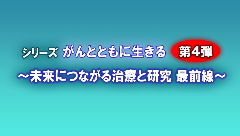 シリーズ　がんとともに生きる　第4弾 ～未来につながる治療と研究　最前線～