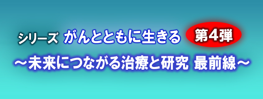 「シリーズ　がんとともに生きる　第4弾 ～未来につながる治療と研究　最前線～」ホームページ…