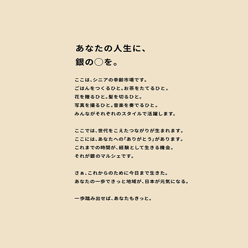 あなたの人生に、銀の〇を。ここは、シニアの幸齢市場です。ごはんをつくるひと。お茶をたてるひと。花を贈るひと。髪を切るひと。写真を撮るひと。音楽を奏でるひと。みんながそれぞれのスタイルで活躍します。ここでは、世代をこえたつながりが生まれます。ここには、あなたへの「ありがとう」があります。これまでの時間が、経験として生きる機会。それが銀のマルシェです。さぁ、これからのために今日まで生きた。あなたの一歩できっと地域が、日本が元気になる、一歩踏み出せば、あなたもきっと。