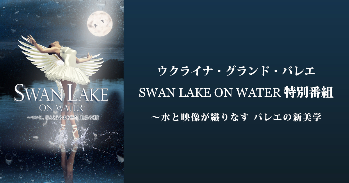 ウクライナ・グランド・バレエ SWAN LAKE ON WATER 特別番組 ～水と